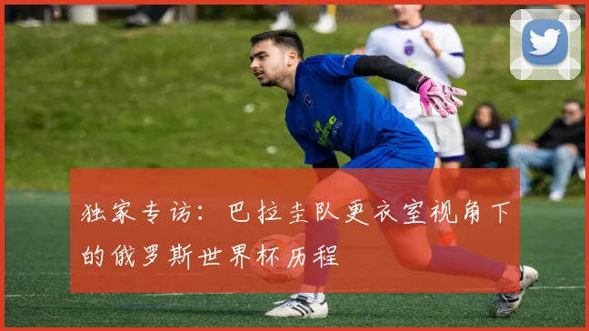 独家专访：巴拉圭队更衣室视角下的俄罗斯世界杯历程