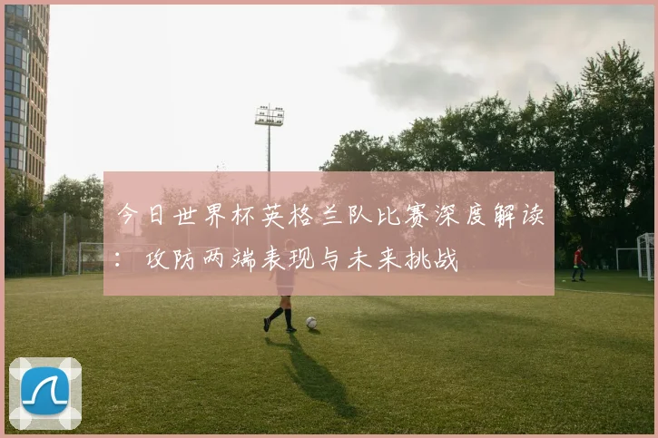 今日世界杯英格兰队比赛深度解读:攻防两端表现与未来挑战