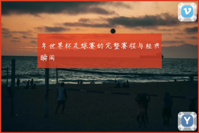 年世界杯足球赛的完整赛程与经典瞬间