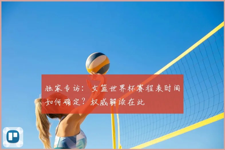 独家专访：女篮世界杯赛程表时间如何确定？权威解读在此