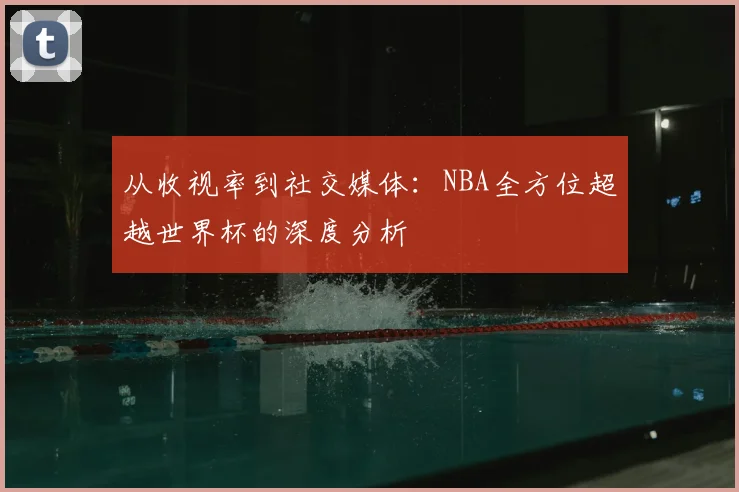 从收视率到社交媒体：NBA全方位超越世界杯的深度分析