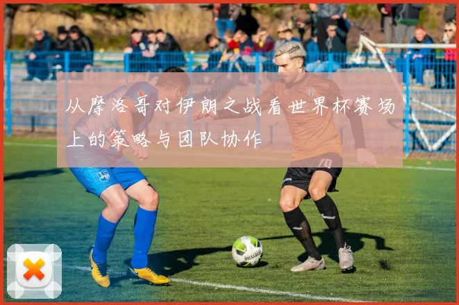 从摩洛哥对伊朗之战看世界杯赛场上的策略与团队协作