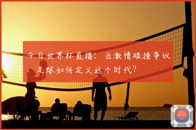 今日世界杯直播:当激情碰撞争议,足球如何定义这个时代?