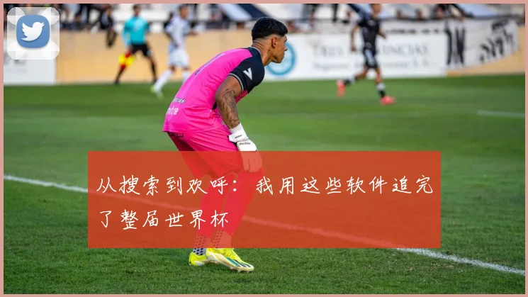 从搜索到欢呼:我用这些软件追完了整届世界杯