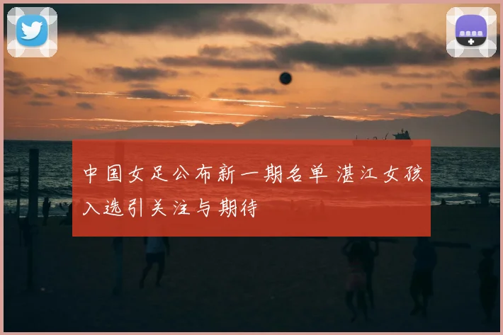 中国女足公布新一期名单 湛江女孩入选引关注与期待